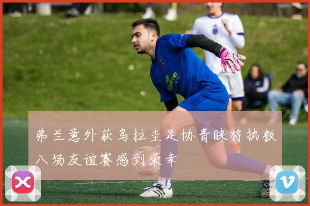 弗兰意外获乌拉圭足协青睐将执教八场友谊赛感到荣幸