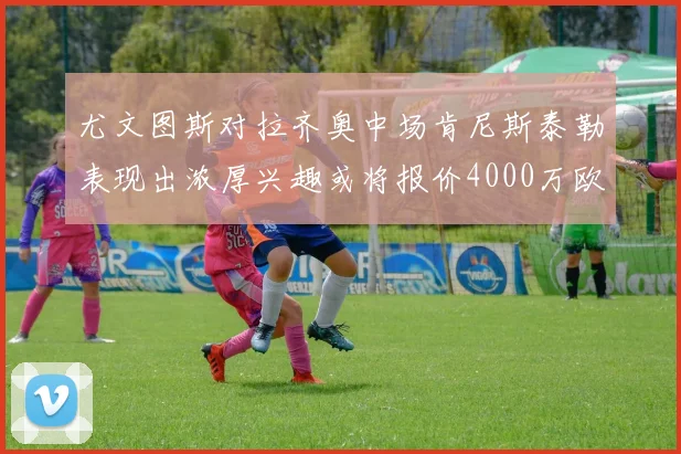尤文图斯对拉齐奥中场肯尼斯泰勒表现出浓厚兴趣或将报价4000万欧元