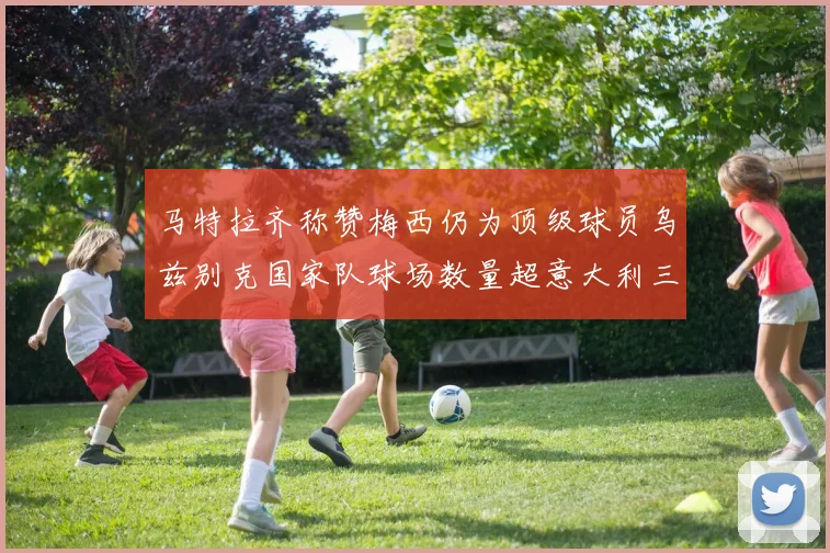 马特拉齐称赞梅西仍为顶级球员乌兹别克国家队球场数量超意大利三倍